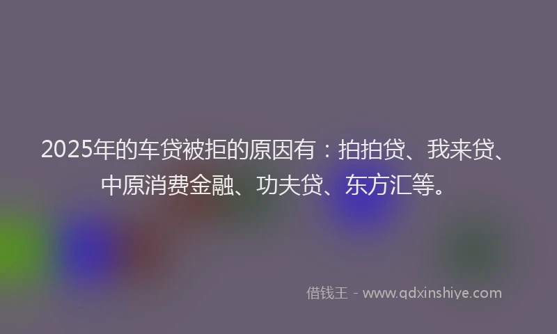 2025年的车贷被拒的原因有：拍拍贷、我来贷、中原消费金融、功夫贷、东方汇等。