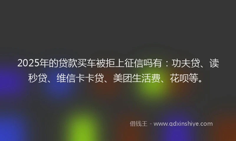 2025年的贷款买车被拒上征信吗有：功夫贷、读秒贷、维信卡卡贷、美团生活费、花呗等。
