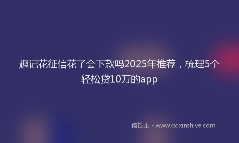 趣记花征信花了会下款吗2025年推荐，梳理5个轻松贷10万的app