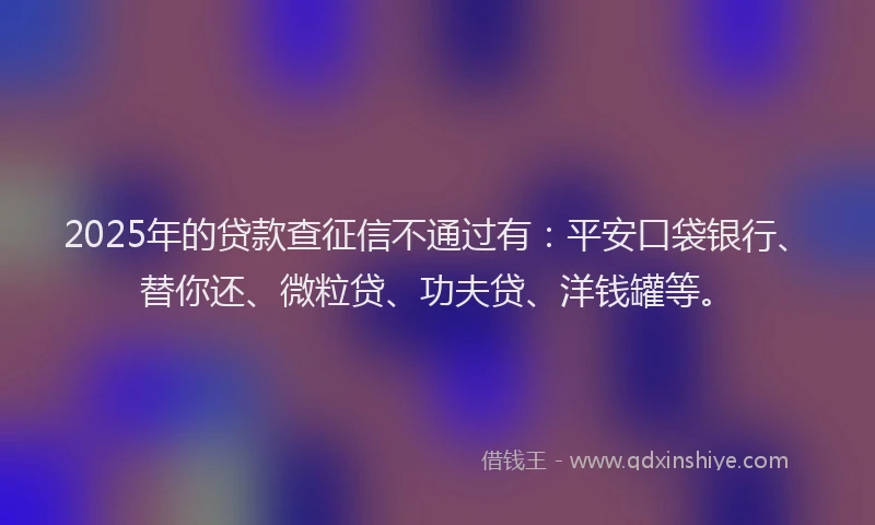 2025年的贷款查征信不通过有：平安口袋银行、替你还、微粒贷、功夫贷、洋钱罐等。