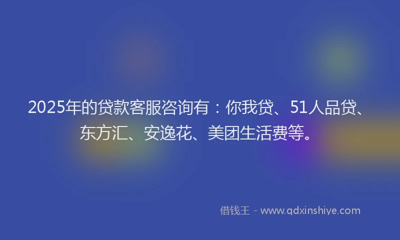 2025年的贷款客服咨询有：你我贷、51人品贷、东方汇、安逸花、美团生活费等。