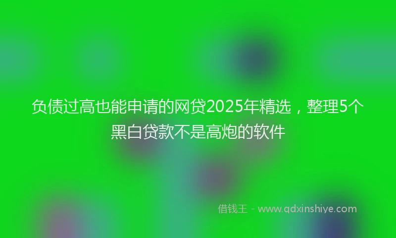 负债过高也能申请的网贷2025年精选，整理5个黑白贷款不是高炮的软件