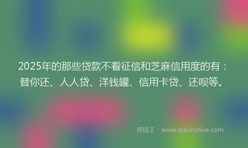 2025年的那些贷款不看征信和芝麻信用度的有：替你还、人人贷、洋钱罐、信用卡贷、还呗等。