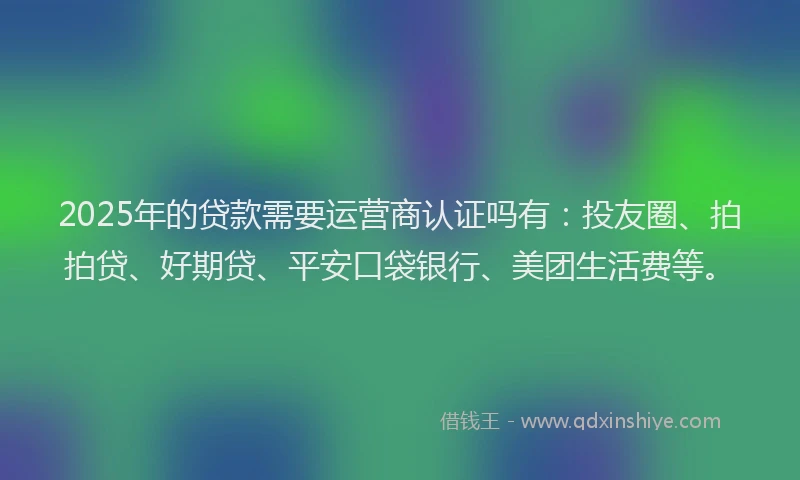 2025年的贷款需要运营商认证吗有：投友圈、拍拍贷、好期贷、平安口袋银行、美团生活费等。