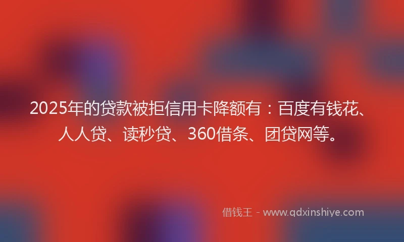 2025年的贷款被拒信用卡降额有：百度有钱花、人人贷、读秒贷、360借条、团贷网等。