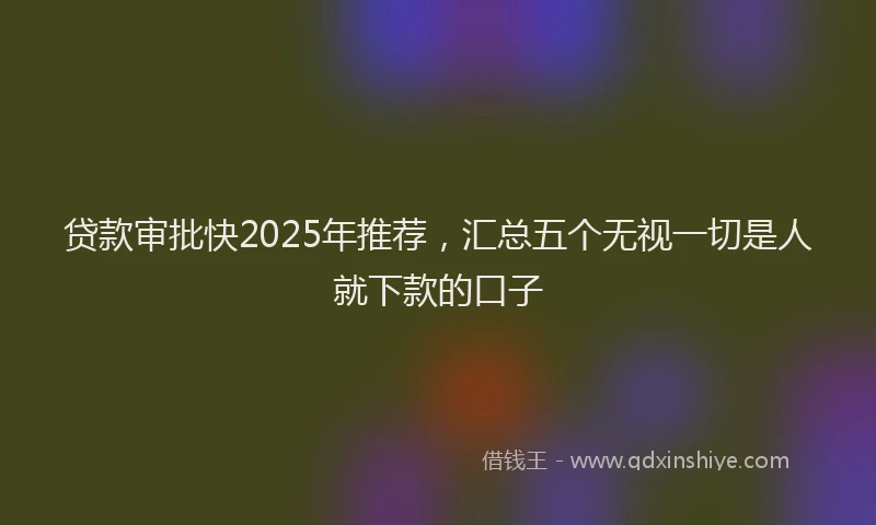 贷款审批快2025年推荐，汇总五个无视一切是人就下款的口子