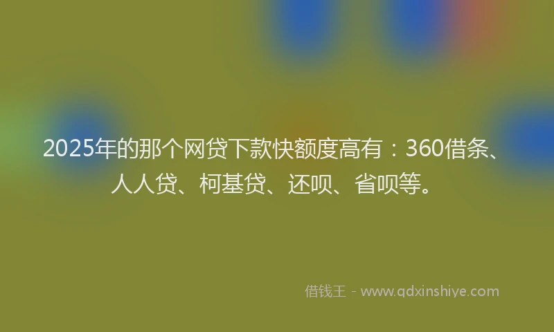 2025年的那个网贷下款快额度高有：360借条、人人贷、柯基贷、还呗、省呗等。