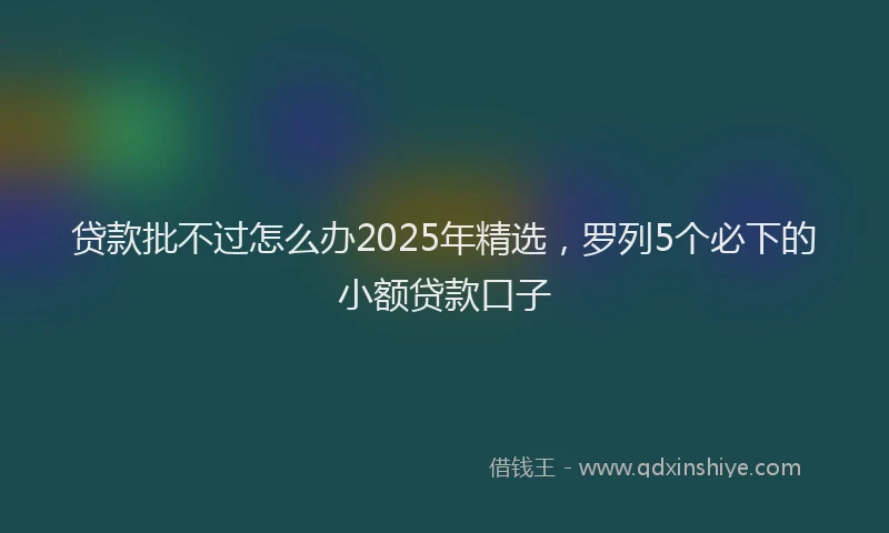 贷款批不过怎么办2025年精选，罗列5个必下的小额贷款口子