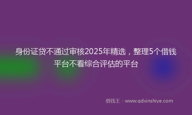 身份证贷不通过审核2025年精选，整理5个借钱平台不看综合评估的平台