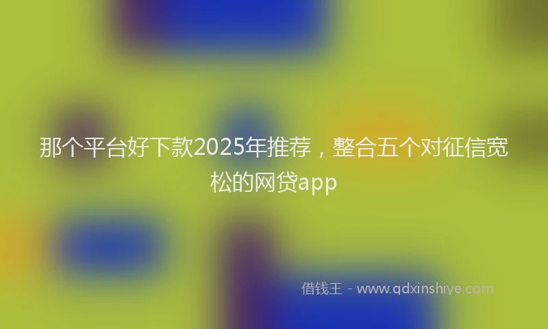 那个平台好下款2025年推荐，整合五个对征信宽松的网贷app