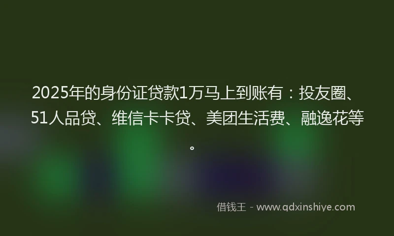 2025年的身份证贷款1万马上到账有：投友圈、51人品贷、维信卡卡贷、美团生活费、融逸花等。