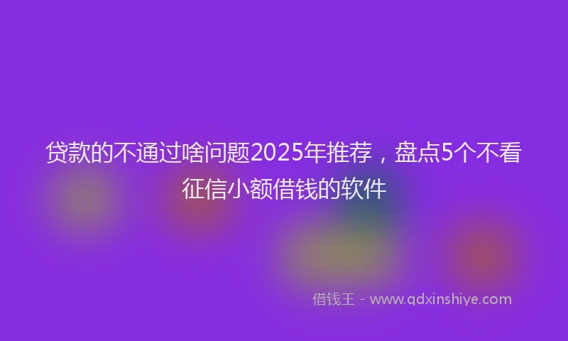 贷款的不通过啥问题2025年推荐，盘点5个不看征信小额借钱的软件