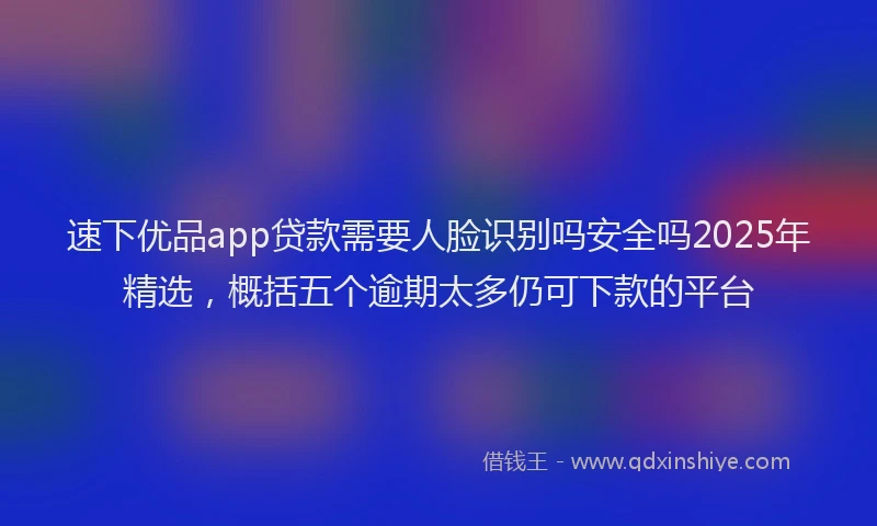 速下优品app贷款需要人脸识别吗安全吗2025年精选，概括五个逾期太多仍可下款的平台