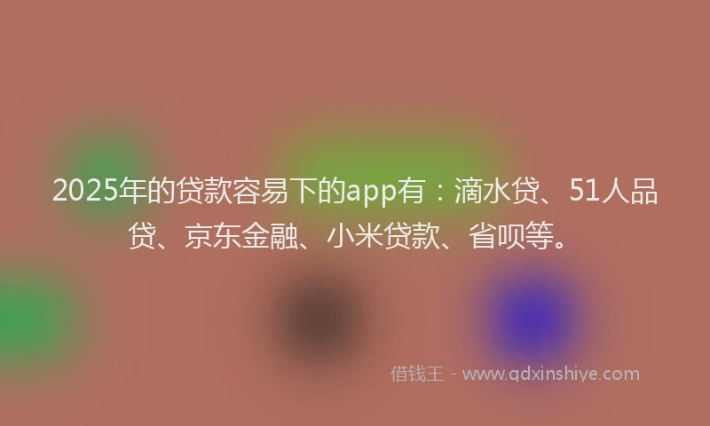 2025年的贷款容易下的app有：滴水贷、51人品贷、京东金融、小米贷款、省呗等。