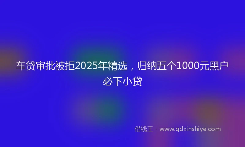 车贷审批被拒2025年精选，归纳五个1000元黑户必下小贷