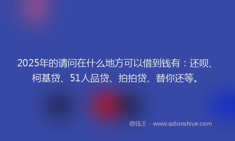 2025年的请问在什么地方可以借到钱有：还呗、柯基贷、51人品贷、拍拍贷、替你还等。