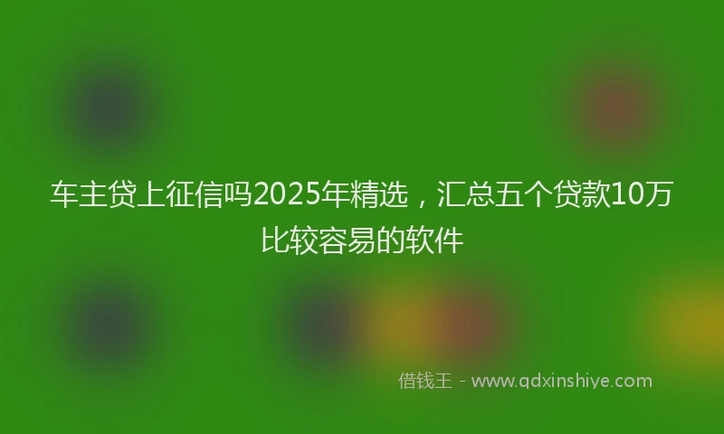 车主贷上征信吗2025年精选，汇总五个贷款10万比较容易的软件