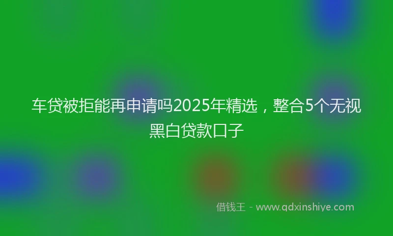 车贷被拒能再申请吗2025年精选，整合5个无视黑白贷款口子
