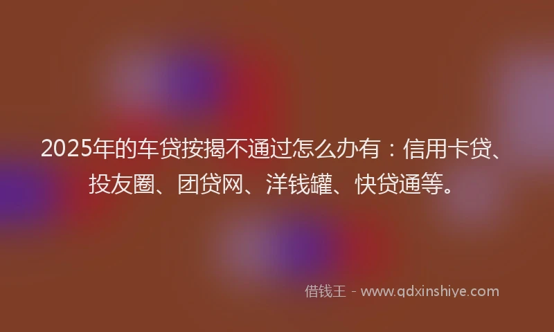 2025年的车贷按揭不通过怎么办有：信用卡贷、投友圈、团贷网、洋钱罐、快贷通等。
