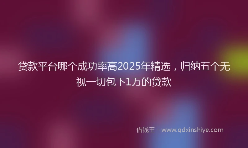 贷款平台哪个成功率高2025年精选，归纳五个无视一切包下1万的贷款