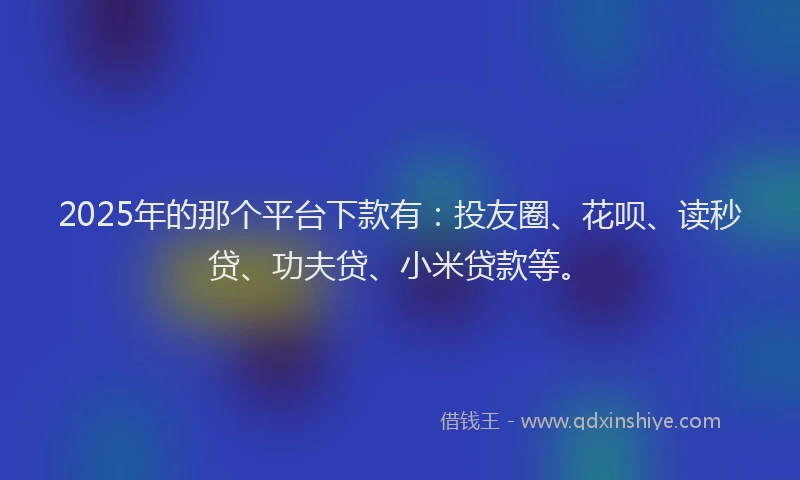 2025年的那个平台下款有：投友圈、花呗、读秒贷、功夫贷、小米贷款等。