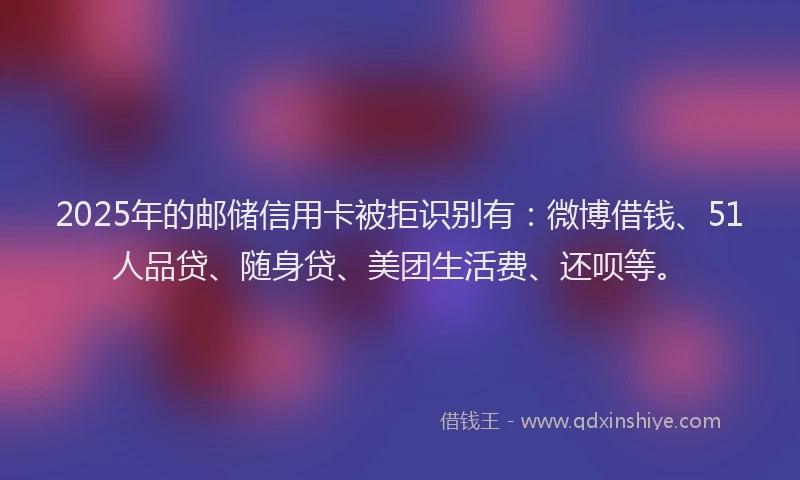 2025年的邮储信用卡被拒识别有：微博借钱、51人品贷、随身贷、美团生活费、还呗等。
