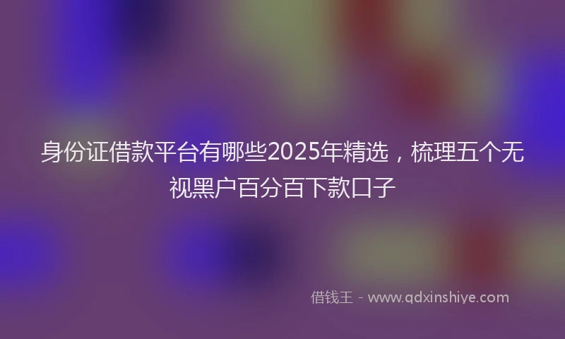 身份证借款平台有哪些2025年精选，梳理五个无视黑户百分百下款口子