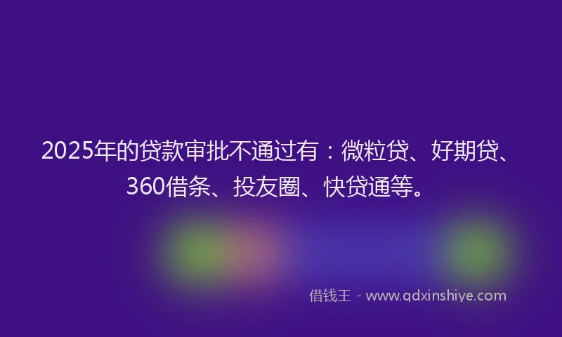 2025年的贷款审批不通过有：微粒贷、好期贷、360借条、投友圈、快贷通等。