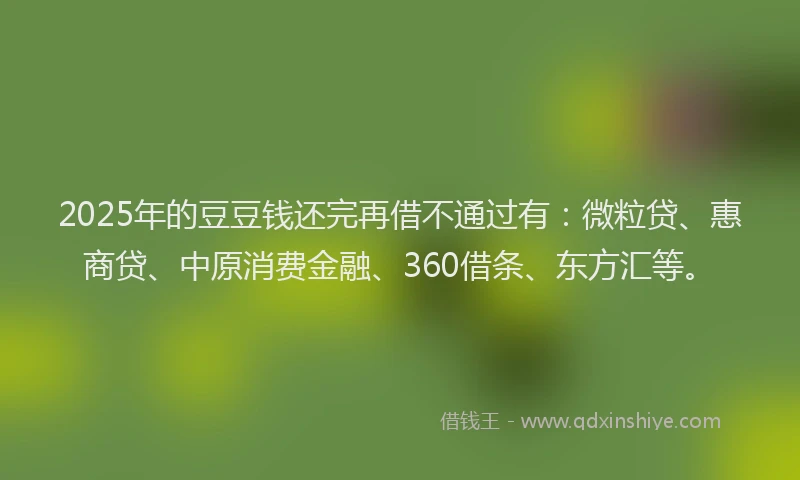 2025年的豆豆钱还完再借不通过有：微粒贷、惠商贷、中原消费金融、360借条、东方汇等。