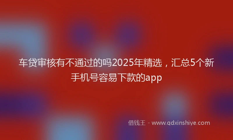 车贷审核有不通过的吗2025年精选，汇总5个新手机号容易下款的app