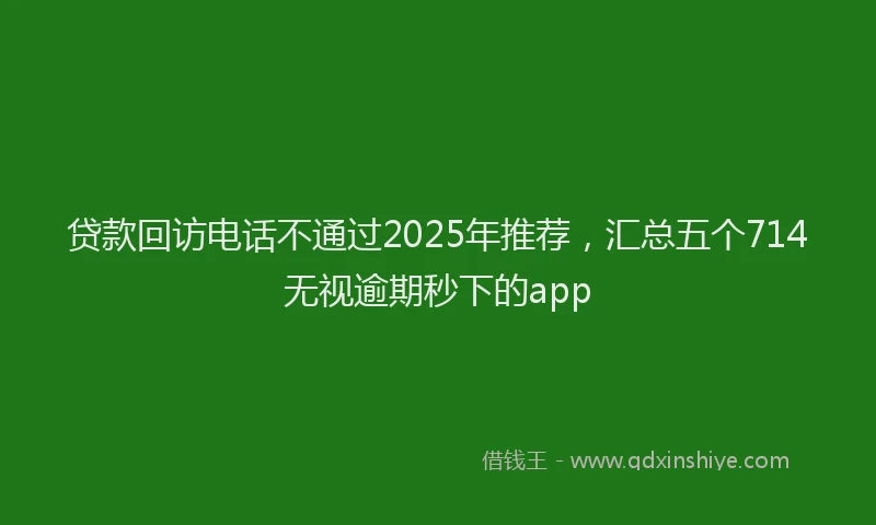 贷款回访电话不通过2025年推荐，汇总五个714无视逾期秒下的app