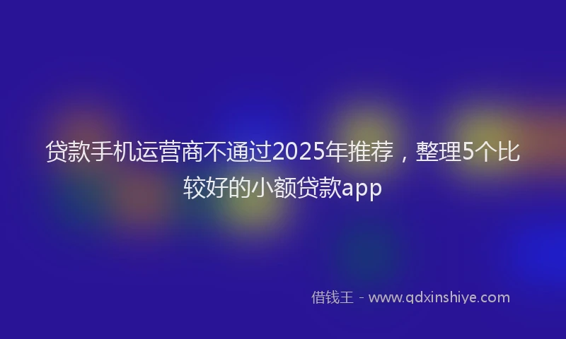 贷款手机运营商不通过2025年推荐，整理5个比较好的小额贷款app