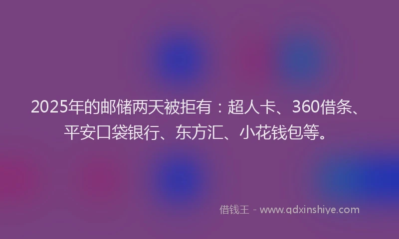 2025年的邮储两天被拒有：超人卡、360借条、平安口袋银行、东方汇、小花钱包等。
