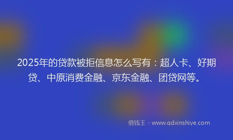 2025年的贷款被拒信息怎么写有：超人卡、好期贷、中原消费金融、京东金融、团贷网等。