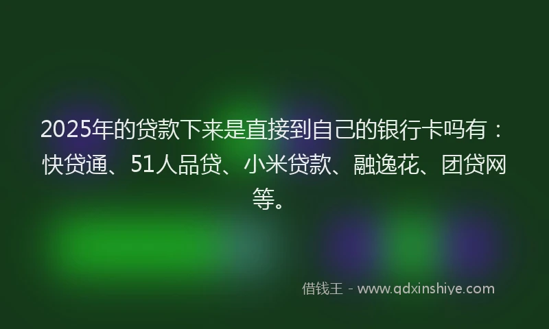 2025年的贷款下来是直接到自己的银行卡吗有：快贷通、51人品贷、小米贷款、融逸花、团贷网等。