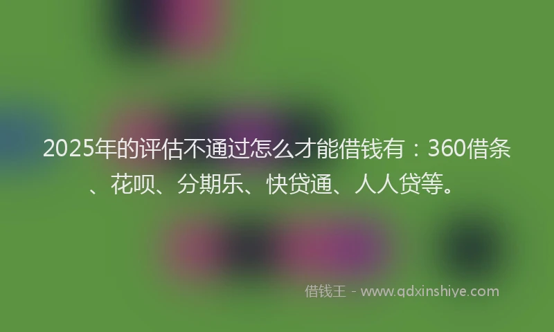 2025年的评估不通过怎么才能借钱有：360借条、花呗、分期乐、快贷通、人人贷等。