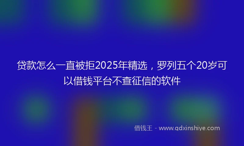 贷款怎么一直被拒2025年精选，罗列五个20岁可以借钱平台不查征信的软件