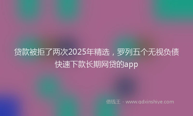 贷款被拒了两次2025年精选，罗列五个无视负债快速下款长期网贷的app