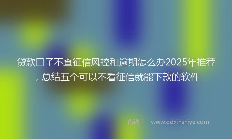 贷款口子不查征信风控和逾期怎么办2025年推荐，总结五个可以不看征信就能下款的软件