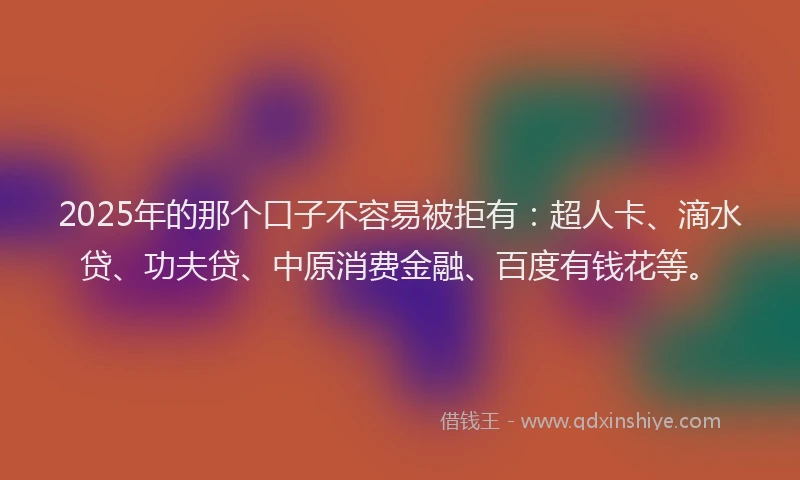 2025年的那个口子不容易被拒有：超人卡、滴水贷、功夫贷、中原消费金融、百度有钱花等。