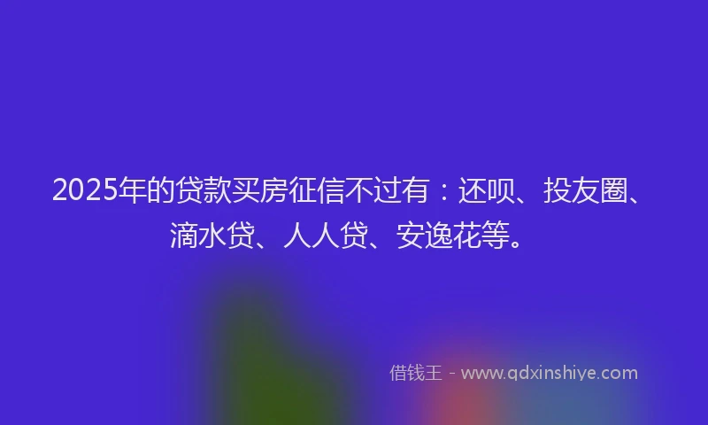 2025年的贷款买房征信不过有：还呗、投友圈、滴水贷、人人贷、安逸花等。