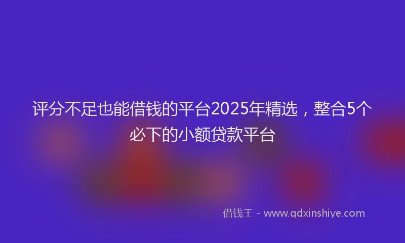 评分不足也能借钱的平台2025年精选，整合5个必下的小额贷款平台