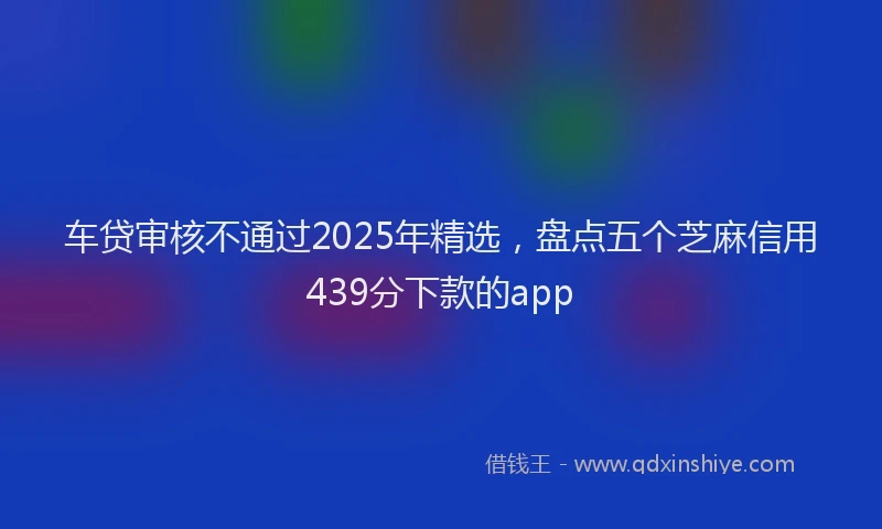 车贷审核不通过2025年精选，盘点五个芝麻信用439分下款的app