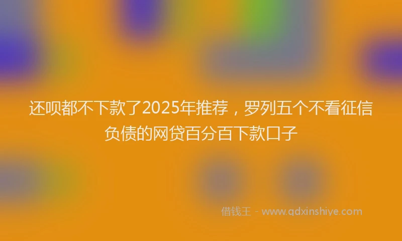 还呗都不下款了2025年推荐，罗列五个不看征信负债的网贷百分百下款口子