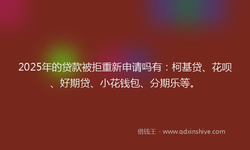2025年的贷款被拒重新申请吗有：柯基贷、花呗、好期贷、小花钱包、分期乐等。