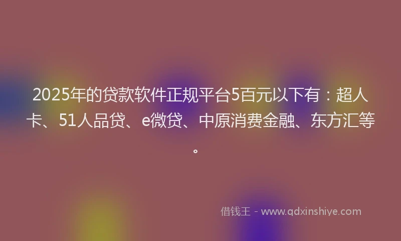 2025年的贷款软件正规平台5百元以下有：超人卡、51人品贷、e微贷、中原消费金融、东方汇等。