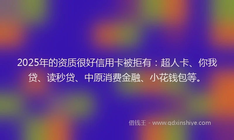 2025年的资质很好信用卡被拒有：超人卡、你我贷、读秒贷、中原消费金融、小花钱包等。