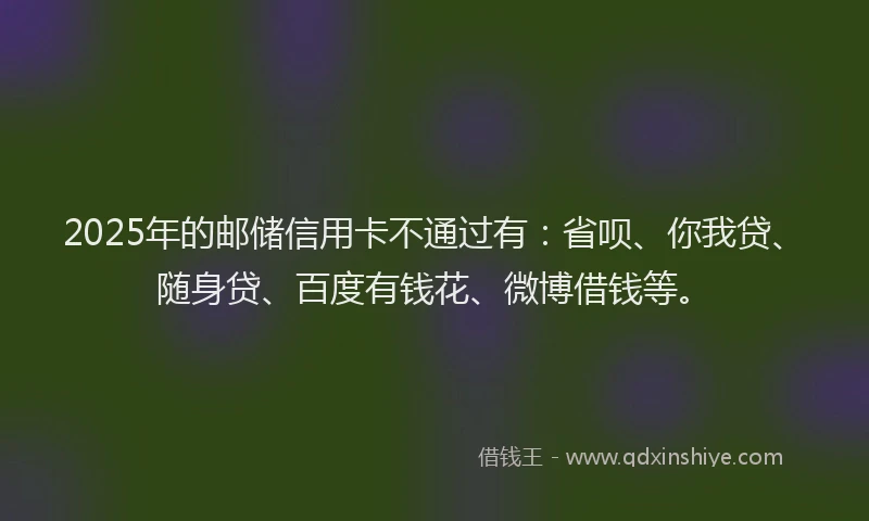 2025年的邮储信用卡不通过有：省呗、你我贷、随身贷、百度有钱花、微博借钱等。