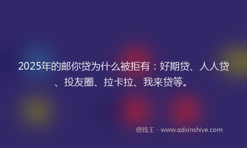 2025年的邮你贷为什么被拒有：好期贷、人人贷、投友圈、拉卡拉、我来贷等。