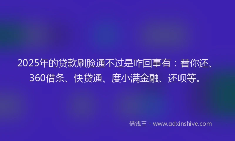 2025年的贷款刷脸通不过是咋回事有：替你还、360借条、快贷通、度小满金融、还呗等。